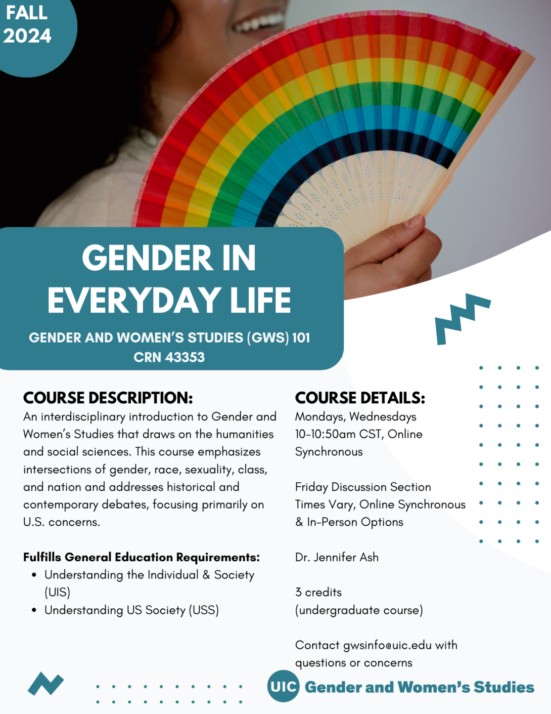 A flyer promoting the fall 2024 Gender in Everyday Life course. The top portion of the flyer includes a photo of a person holding a rainbow colored accordion flag that covers their face. In the top left corner is a teal circle with Fall 2024 inside it in white text. The bottom left portion of the photo is covered with a teal block that includes the course title in white text. Below that is the course description and course details in black text on a white background. A teal GWS logo appears in the bottom right of the flyer. Parallel lines of teal dots and teal geometric designs decorate the page.
