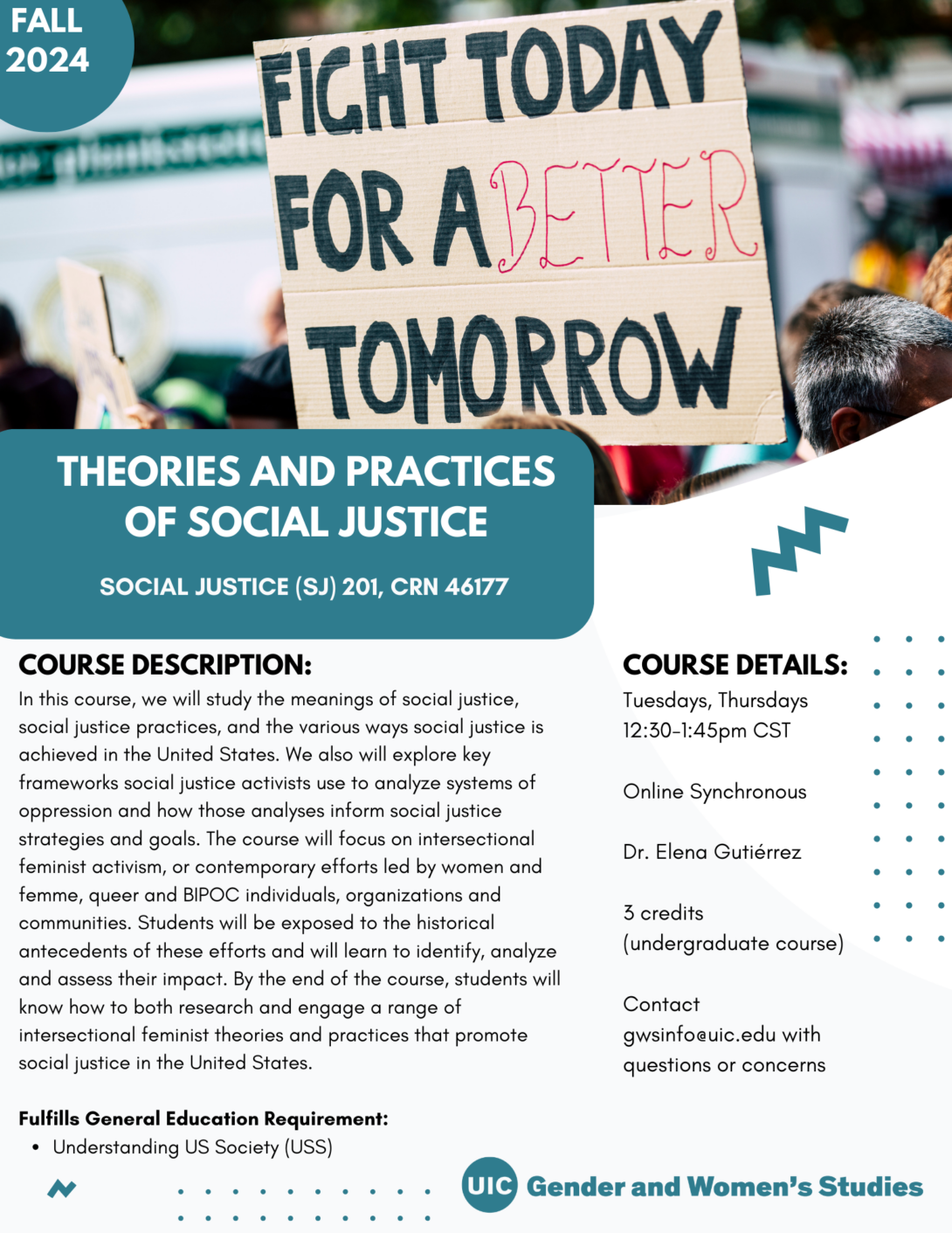 A flyer promoting the fall 2024 Theories and Practices of Social Justice course. The top portion of the flyer includes a photo of a sign that read Fight Today For A Better Tomorrow. In the top left corner is a teal circle with Fall 2024 inside it in white text. The bottom left portion of the photo is covered with a teal block that includes the course title in white text. Below that is the course description and course details in black text on a white background. A teal GWS logo appears in the bottom right of the flyer. Parallel lines of teal dots and teal geometric designs decorate the page.