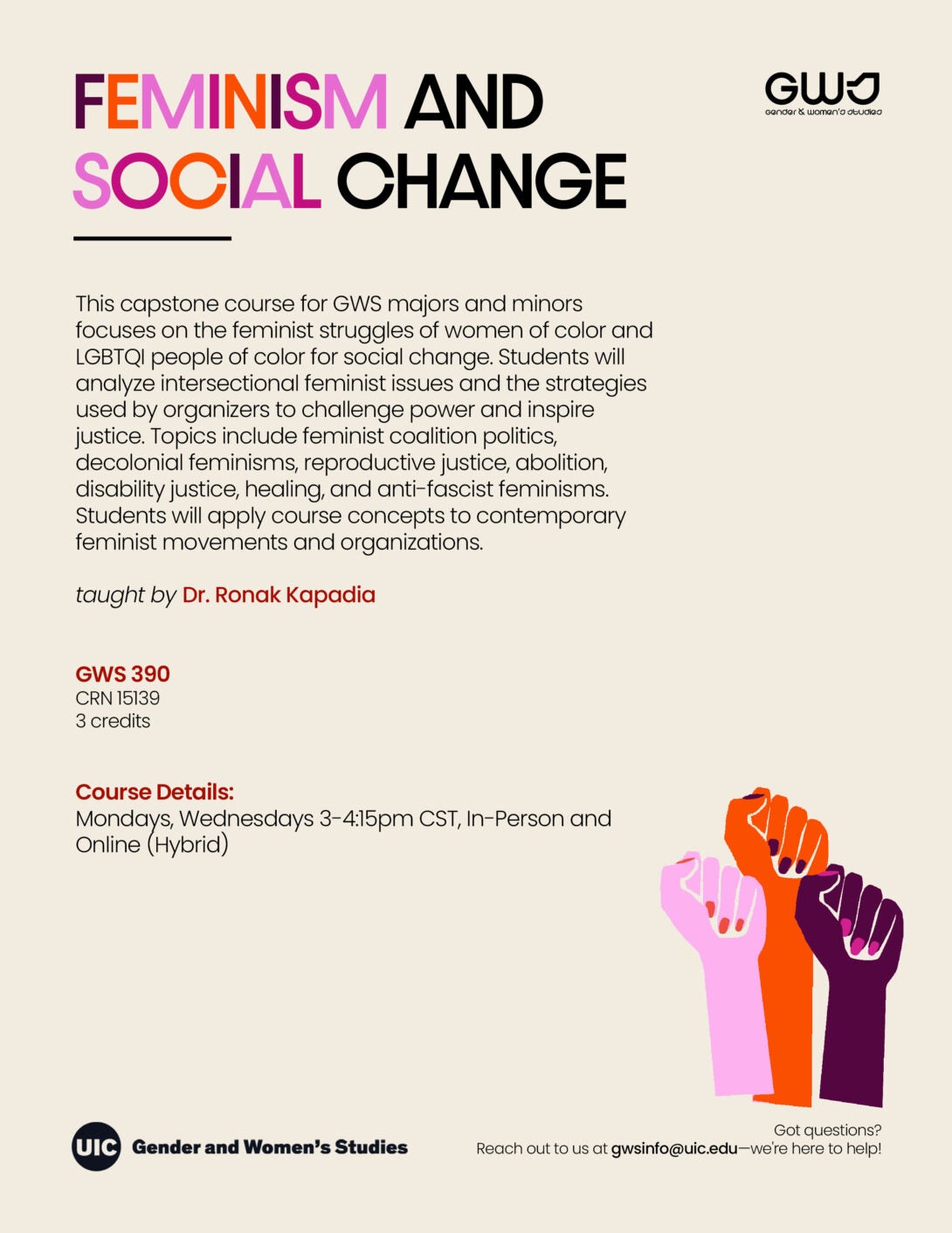 The image is a promotional flyer for a capstone course offered by the Gender and Women’s Studies department at UIC. The background is light beige with bold text at the top that reads “FEMINISM AND SOCIAL CHANGE” in different colors: the word “FEMINISM” is a gradient of pink, red, and orange, while “SOCIAL CHANGE” is black. Below the title, there is a black line separating it from detailed course information. The text explains that the course focuses on the feminist struggles of women of color and LGBTQI people, including topics such as feminist coalition politics and reproductive justice. The course is taught by Dr. Ronak Kapadia. On the right side are three stylized, raised fists in varying shades of pink, orange, and dark purple. The bottom left corner contains the UIC Gender and Women's Studies logo. The flyer also provides contact information and course scheduling details in smaller text at the bottom.